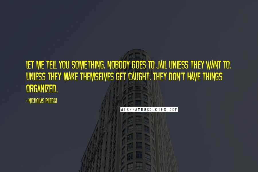 Nicholas Pileggi Quotes: Let me tell you something. Nobody goes to jail unless they want to. Unless they make themselves get caught. They don't have things organized.