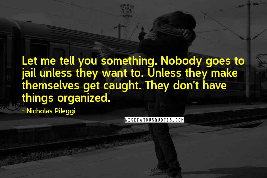 Nicholas Pileggi Quotes: Let me tell you something. Nobody goes to jail unless they want to. Unless they make themselves get caught. They don't have things organized.