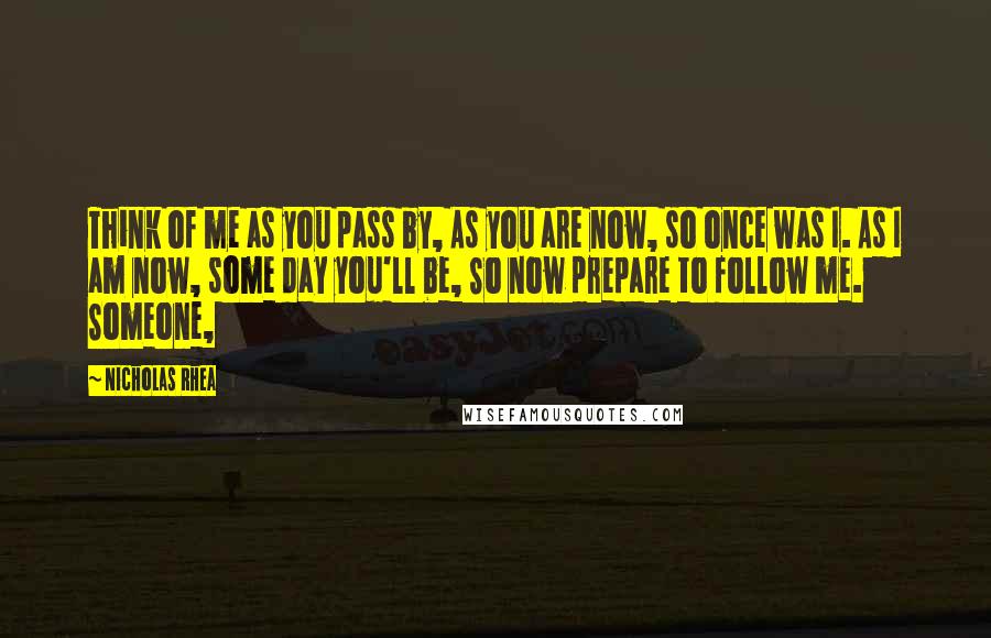 Nicholas Rhea Quotes: Think of me as you pass by, As you are now, so once was I. As I am now, some day you'll be, So now prepare to follow me. Someone,