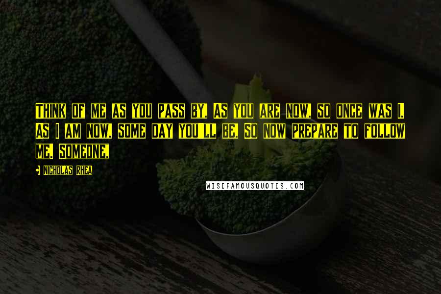 Nicholas Rhea Quotes: Think of me as you pass by, As you are now, so once was I. As I am now, some day you'll be, So now prepare to follow me. Someone,