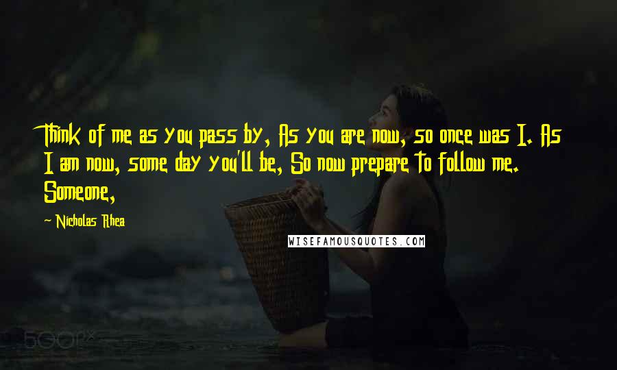 Nicholas Rhea Quotes: Think of me as you pass by, As you are now, so once was I. As I am now, some day you'll be, So now prepare to follow me. Someone,