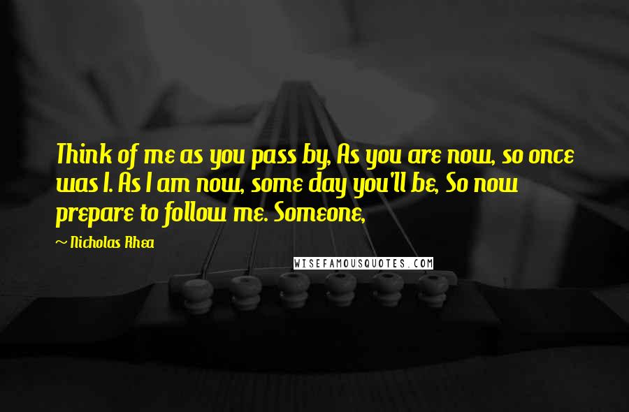 Nicholas Rhea Quotes: Think of me as you pass by, As you are now, so once was I. As I am now, some day you'll be, So now prepare to follow me. Someone,