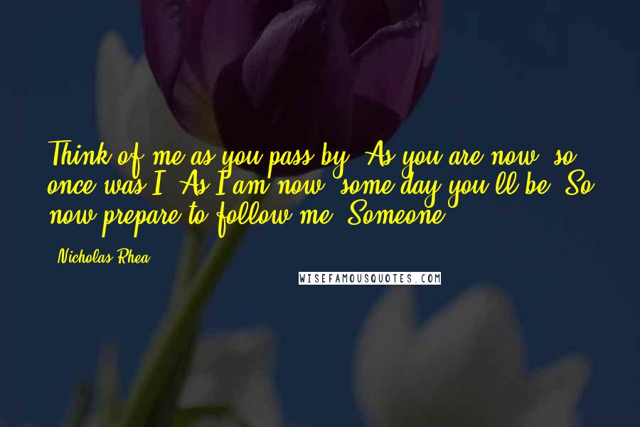 Nicholas Rhea Quotes: Think of me as you pass by, As you are now, so once was I. As I am now, some day you'll be, So now prepare to follow me. Someone,