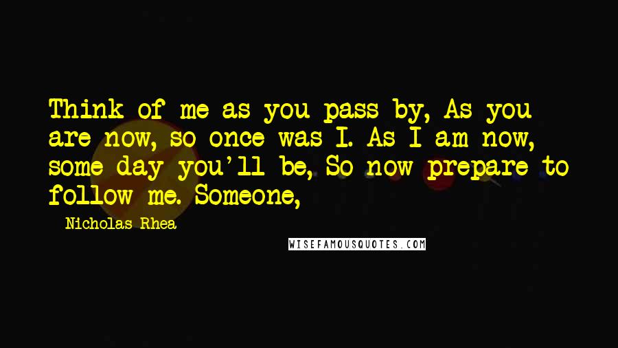 Nicholas Rhea Quotes: Think of me as you pass by, As you are now, so once was I. As I am now, some day you'll be, So now prepare to follow me. Someone,