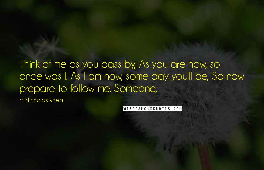 Nicholas Rhea Quotes: Think of me as you pass by, As you are now, so once was I. As I am now, some day you'll be, So now prepare to follow me. Someone,