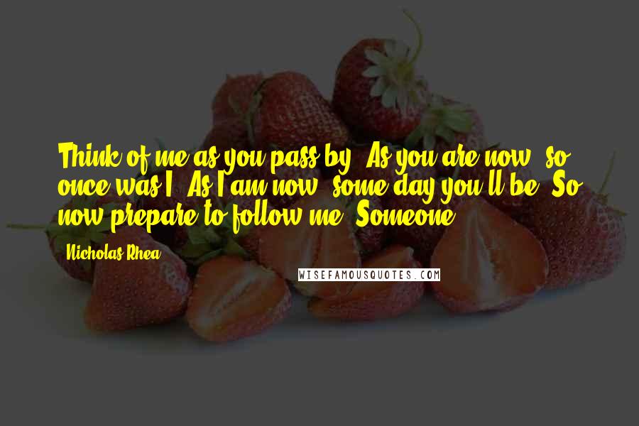 Nicholas Rhea Quotes: Think of me as you pass by, As you are now, so once was I. As I am now, some day you'll be, So now prepare to follow me. Someone,