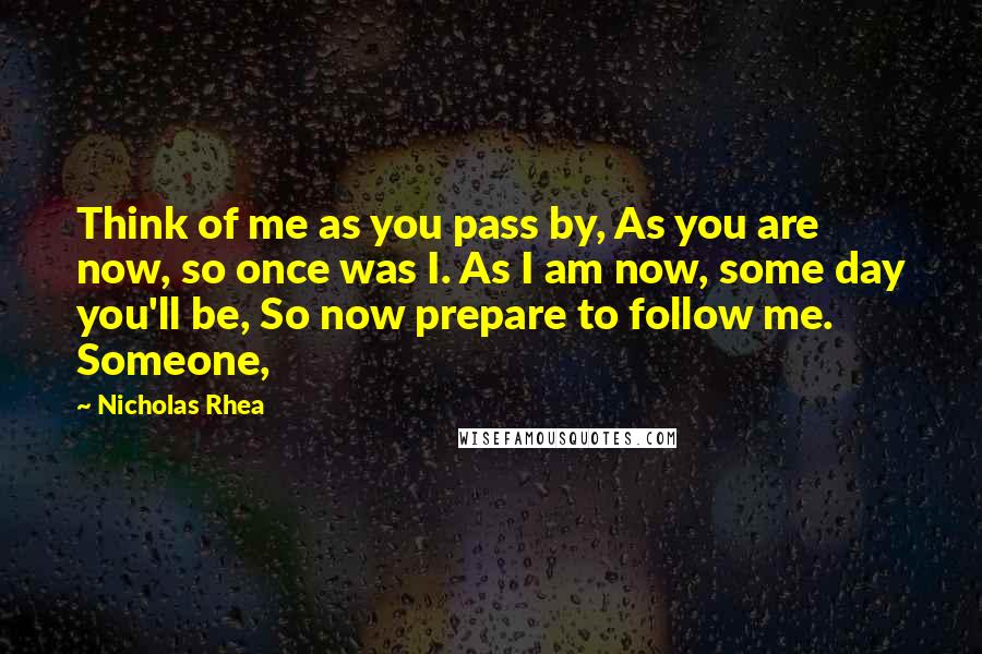 Nicholas Rhea Quotes: Think of me as you pass by, As you are now, so once was I. As I am now, some day you'll be, So now prepare to follow me. Someone,