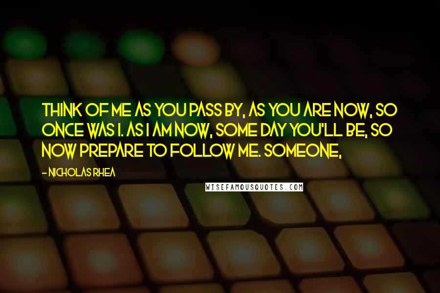 Nicholas Rhea Quotes: Think of me as you pass by, As you are now, so once was I. As I am now, some day you'll be, So now prepare to follow me. Someone,