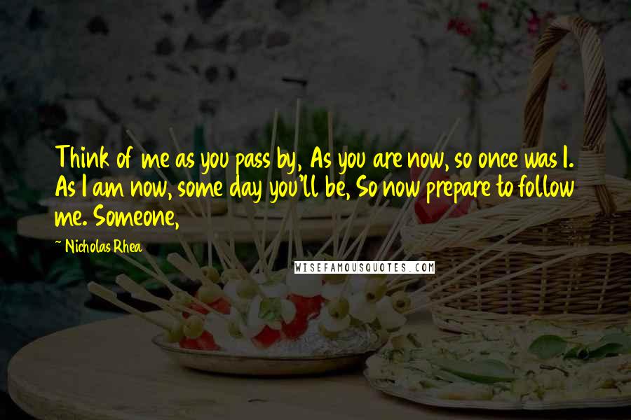 Nicholas Rhea Quotes: Think of me as you pass by, As you are now, so once was I. As I am now, some day you'll be, So now prepare to follow me. Someone,