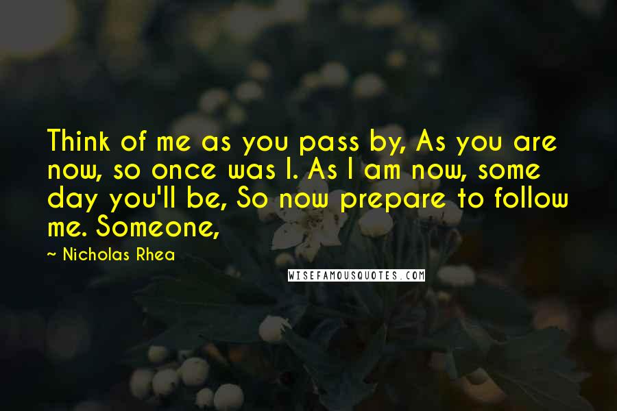 Nicholas Rhea Quotes: Think of me as you pass by, As you are now, so once was I. As I am now, some day you'll be, So now prepare to follow me. Someone,