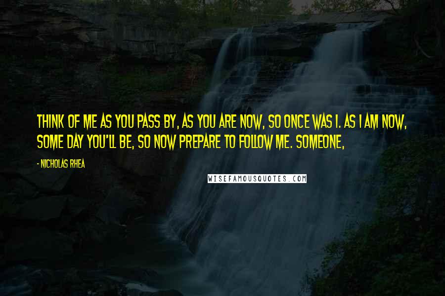 Nicholas Rhea Quotes: Think of me as you pass by, As you are now, so once was I. As I am now, some day you'll be, So now prepare to follow me. Someone,