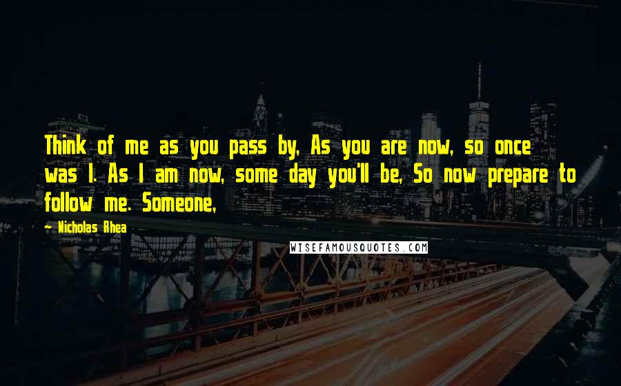 Nicholas Rhea Quotes: Think of me as you pass by, As you are now, so once was I. As I am now, some day you'll be, So now prepare to follow me. Someone,