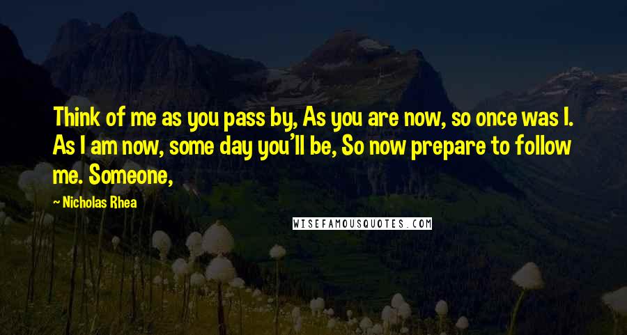 Nicholas Rhea Quotes: Think of me as you pass by, As you are now, so once was I. As I am now, some day you'll be, So now prepare to follow me. Someone,