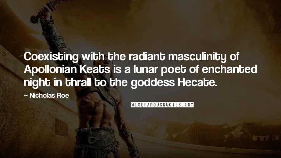Nicholas Roe Quotes: Coexisting with the radiant masculinity of Apollonian Keats is a lunar poet of enchanted night in thrall to the goddess Hecate.