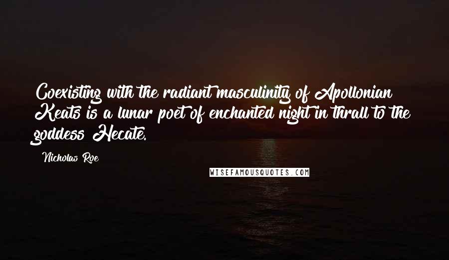 Nicholas Roe Quotes: Coexisting with the radiant masculinity of Apollonian Keats is a lunar poet of enchanted night in thrall to the goddess Hecate.