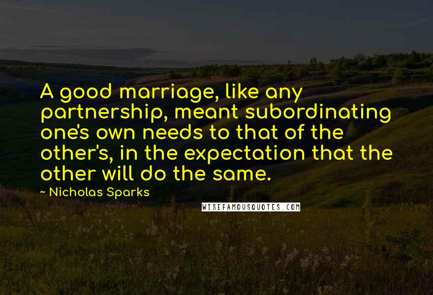 Nicholas Sparks Quotes: A good marriage, like any partnership, meant subordinating one's own needs to that of the other's, in the expectation that the other will do the same.