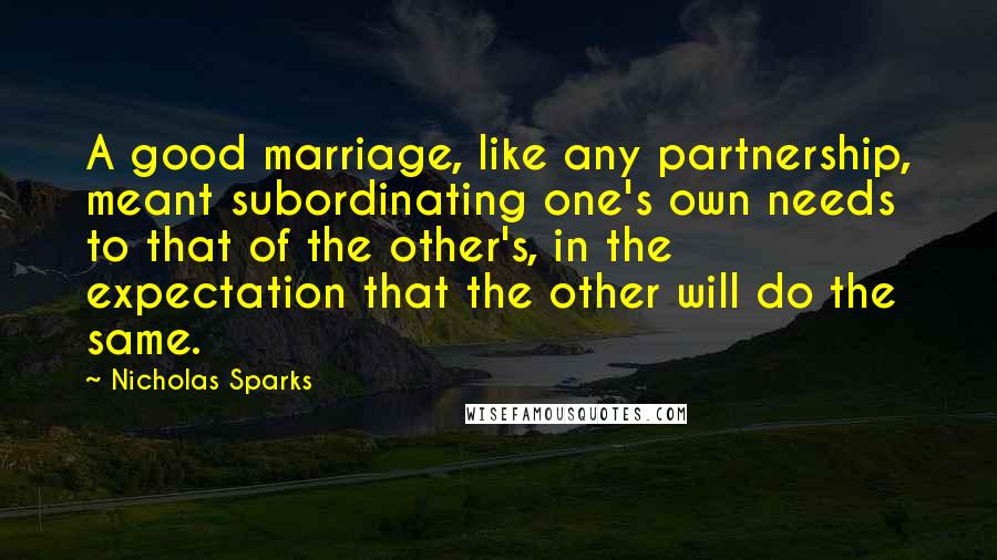Nicholas Sparks Quotes: A good marriage, like any partnership, meant subordinating one's own needs to that of the other's, in the expectation that the other will do the same.