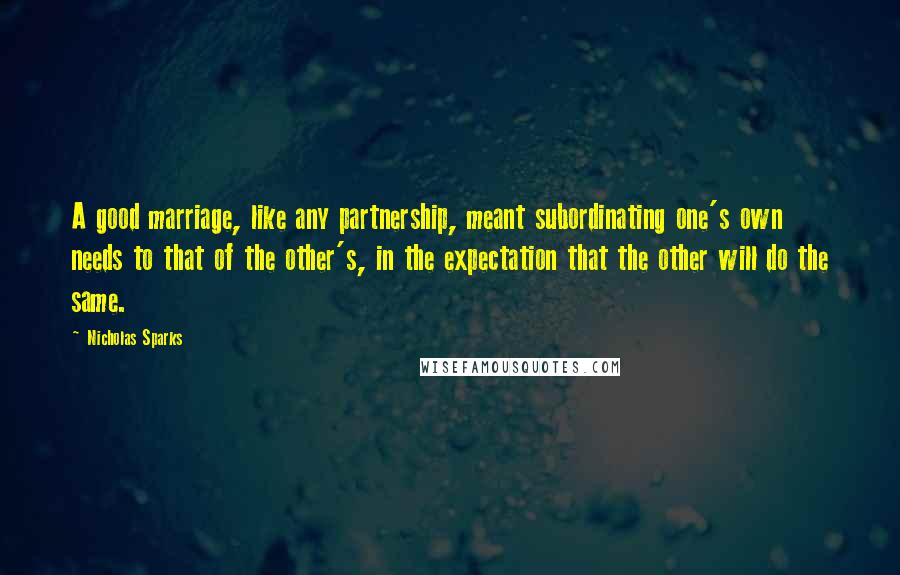 Nicholas Sparks Quotes: A good marriage, like any partnership, meant subordinating one's own needs to that of the other's, in the expectation that the other will do the same.