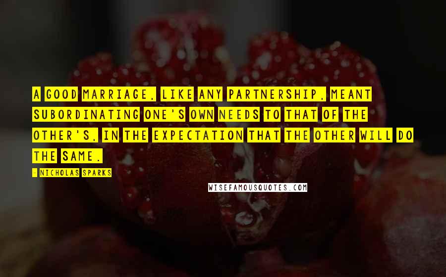 Nicholas Sparks Quotes: A good marriage, like any partnership, meant subordinating one's own needs to that of the other's, in the expectation that the other will do the same.