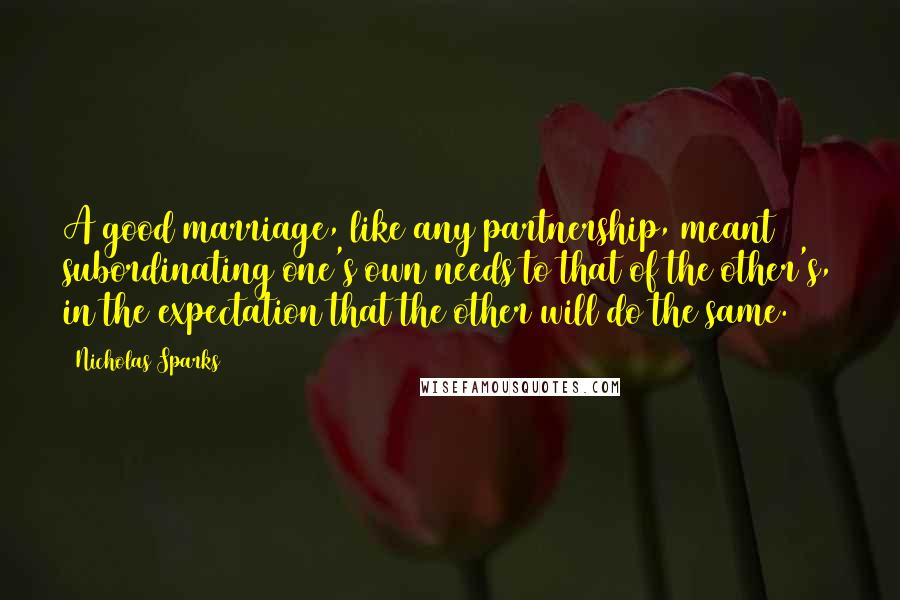 Nicholas Sparks Quotes: A good marriage, like any partnership, meant subordinating one's own needs to that of the other's, in the expectation that the other will do the same.