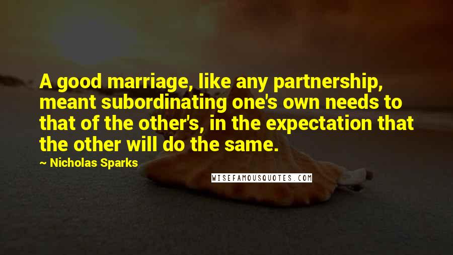 Nicholas Sparks Quotes: A good marriage, like any partnership, meant subordinating one's own needs to that of the other's, in the expectation that the other will do the same.