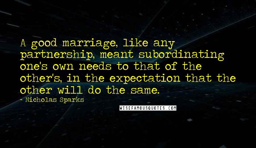 Nicholas Sparks Quotes: A good marriage, like any partnership, meant subordinating one's own needs to that of the other's, in the expectation that the other will do the same.