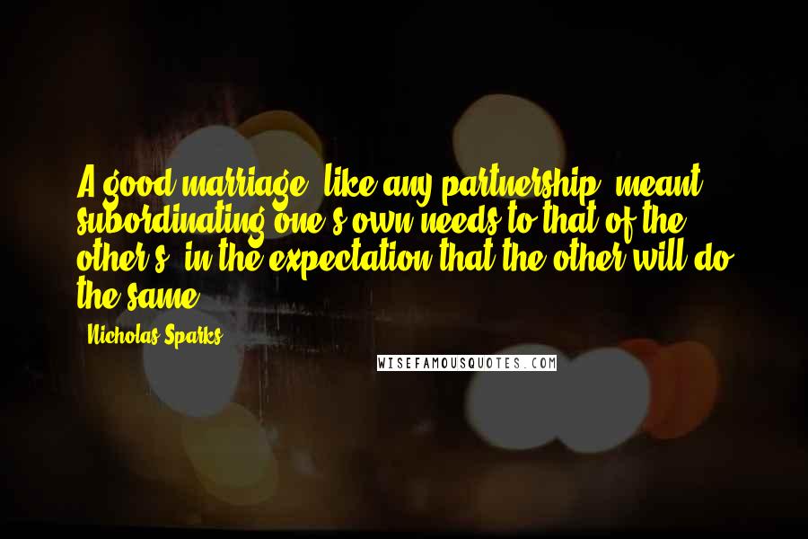 Nicholas Sparks Quotes: A good marriage, like any partnership, meant subordinating one's own needs to that of the other's, in the expectation that the other will do the same.