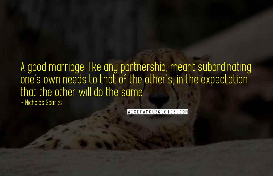 Nicholas Sparks Quotes: A good marriage, like any partnership, meant subordinating one's own needs to that of the other's, in the expectation that the other will do the same.