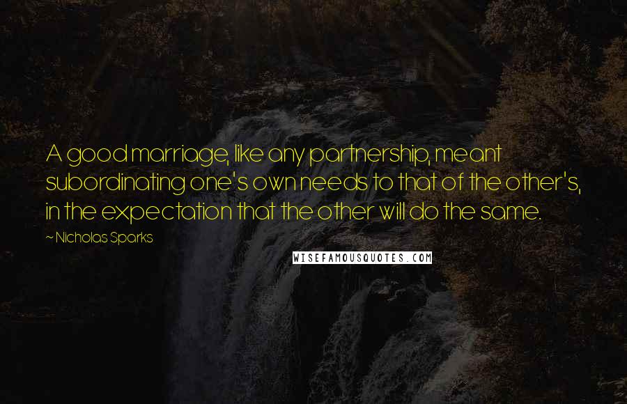 Nicholas Sparks Quotes: A good marriage, like any partnership, meant subordinating one's own needs to that of the other's, in the expectation that the other will do the same.