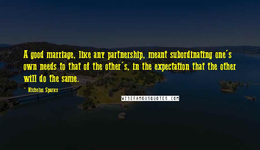 Nicholas Sparks Quotes: A good marriage, like any partnership, meant subordinating one's own needs to that of the other's, in the expectation that the other will do the same.