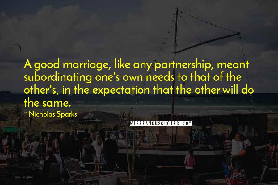 Nicholas Sparks Quotes: A good marriage, like any partnership, meant subordinating one's own needs to that of the other's, in the expectation that the other will do the same.