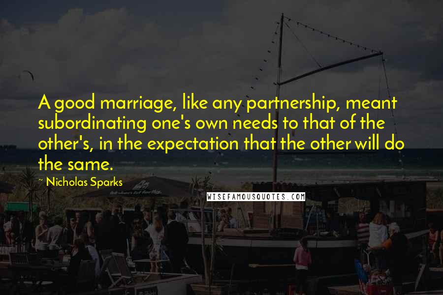 Nicholas Sparks Quotes: A good marriage, like any partnership, meant subordinating one's own needs to that of the other's, in the expectation that the other will do the same.