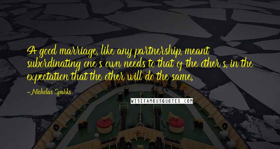 Nicholas Sparks Quotes: A good marriage, like any partnership, meant subordinating one's own needs to that of the other's, in the expectation that the other will do the same.