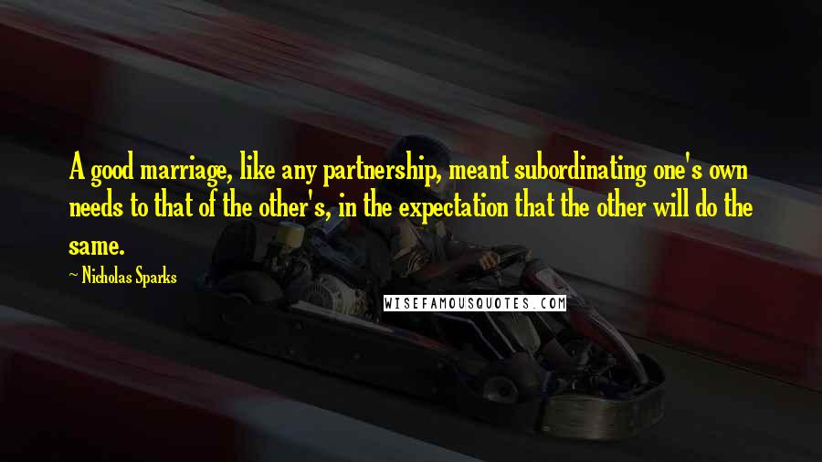 Nicholas Sparks Quotes: A good marriage, like any partnership, meant subordinating one's own needs to that of the other's, in the expectation that the other will do the same.