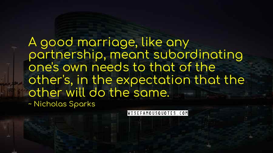 Nicholas Sparks Quotes: A good marriage, like any partnership, meant subordinating one's own needs to that of the other's, in the expectation that the other will do the same.