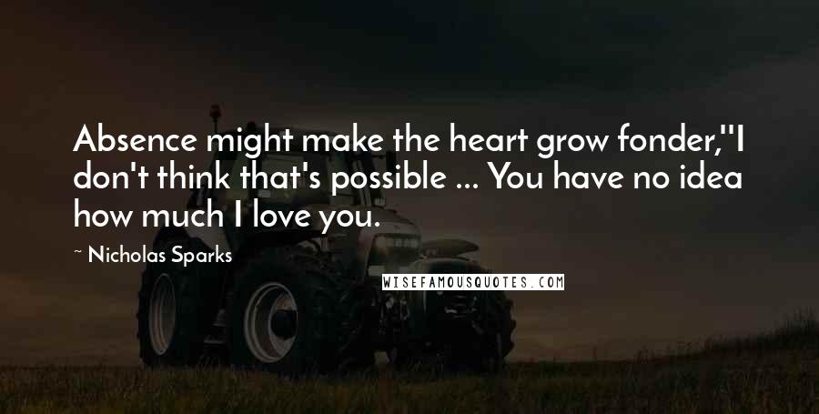 Nicholas Sparks Quotes: Absence might make the heart grow fonder,''I don't think that's possible ... You have no idea how much I love you.