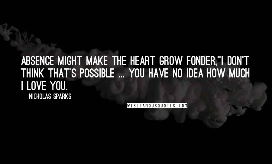 Nicholas Sparks Quotes: Absence might make the heart grow fonder,''I don't think that's possible ... You have no idea how much I love you.