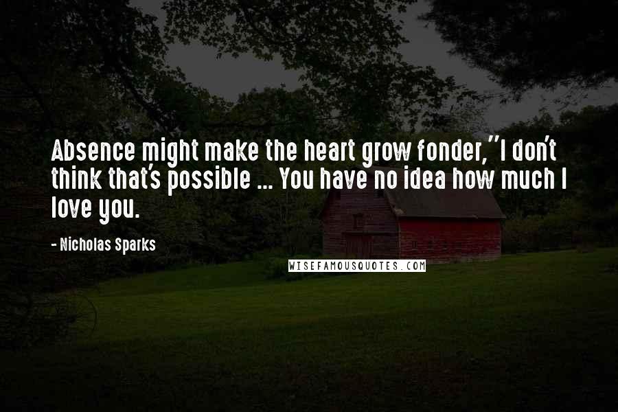 Nicholas Sparks Quotes: Absence might make the heart grow fonder,''I don't think that's possible ... You have no idea how much I love you.