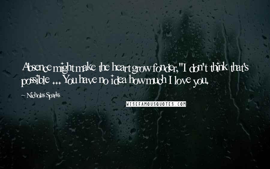 Nicholas Sparks Quotes: Absence might make the heart grow fonder,''I don't think that's possible ... You have no idea how much I love you.