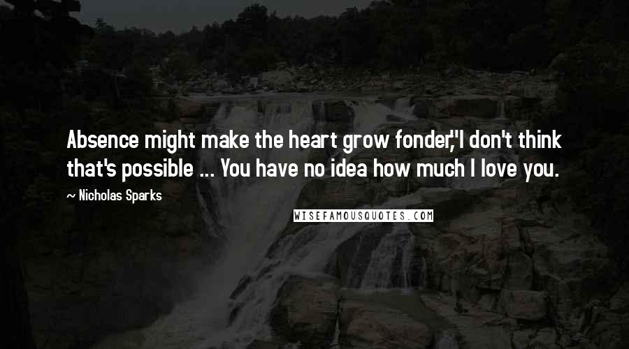 Nicholas Sparks Quotes: Absence might make the heart grow fonder,''I don't think that's possible ... You have no idea how much I love you.