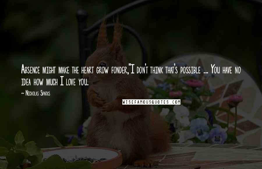 Nicholas Sparks Quotes: Absence might make the heart grow fonder,''I don't think that's possible ... You have no idea how much I love you.