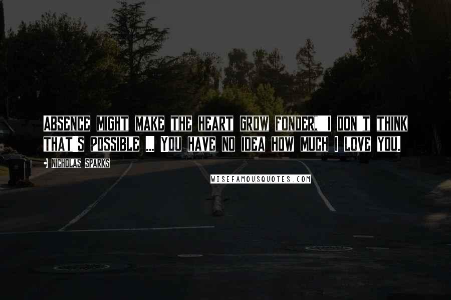 Nicholas Sparks Quotes: Absence might make the heart grow fonder,''I don't think that's possible ... You have no idea how much I love you.