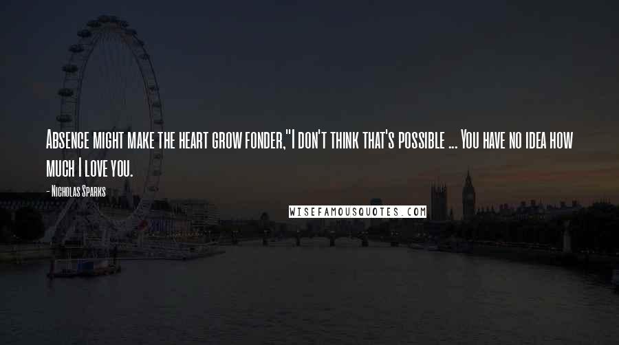 Nicholas Sparks Quotes: Absence might make the heart grow fonder,''I don't think that's possible ... You have no idea how much I love you.