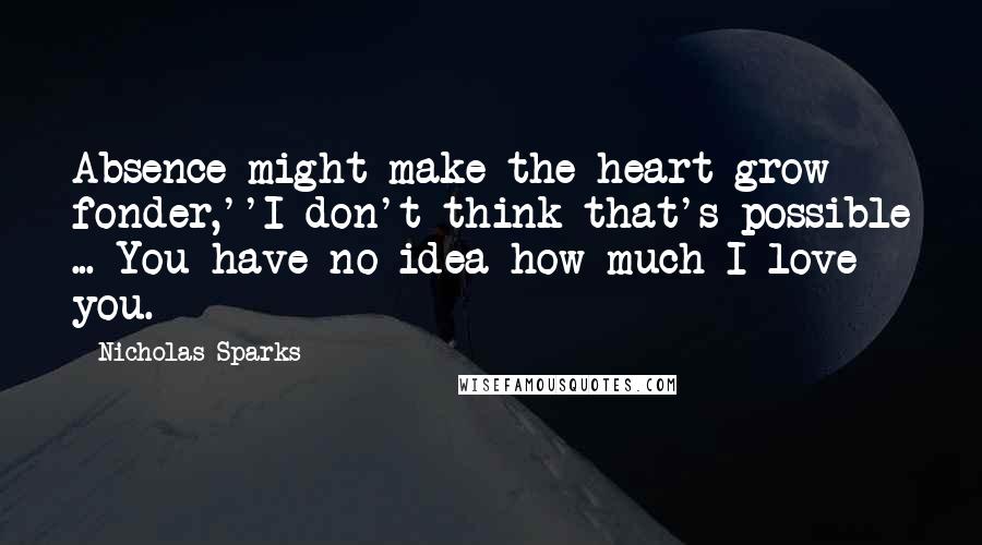 Nicholas Sparks Quotes: Absence might make the heart grow fonder,''I don't think that's possible ... You have no idea how much I love you.