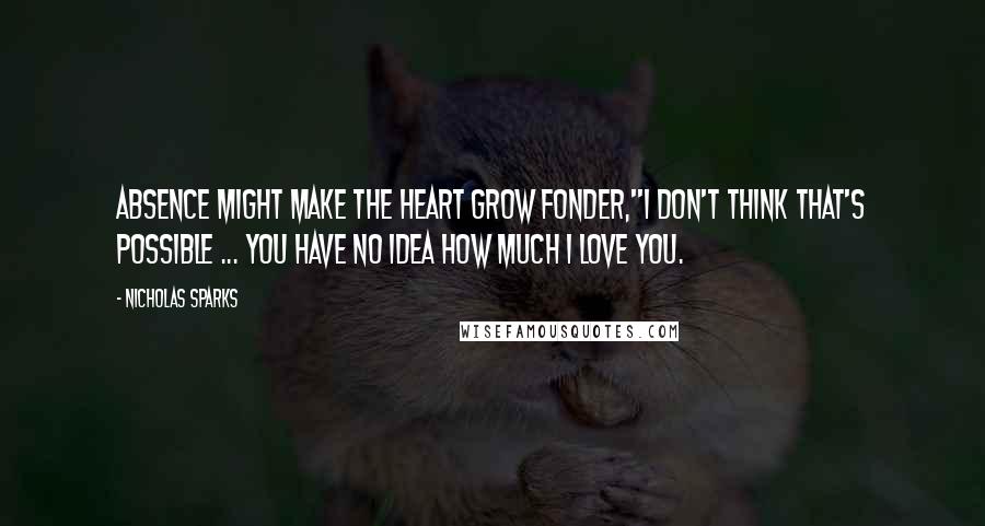 Nicholas Sparks Quotes: Absence might make the heart grow fonder,''I don't think that's possible ... You have no idea how much I love you.