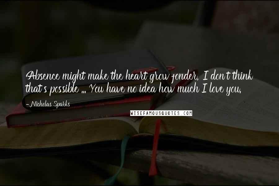 Nicholas Sparks Quotes: Absence might make the heart grow fonder,''I don't think that's possible ... You have no idea how much I love you.