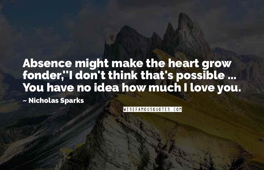 Nicholas Sparks Quotes: Absence might make the heart grow fonder,''I don't think that's possible ... You have no idea how much I love you.