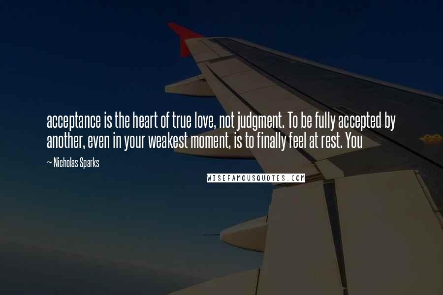 Nicholas Sparks Quotes: acceptance is the heart of true love, not judgment. To be fully accepted by another, even in your weakest moment, is to finally feel at rest. You