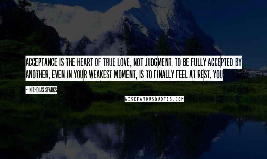 Nicholas Sparks Quotes: acceptance is the heart of true love, not judgment. To be fully accepted by another, even in your weakest moment, is to finally feel at rest. You