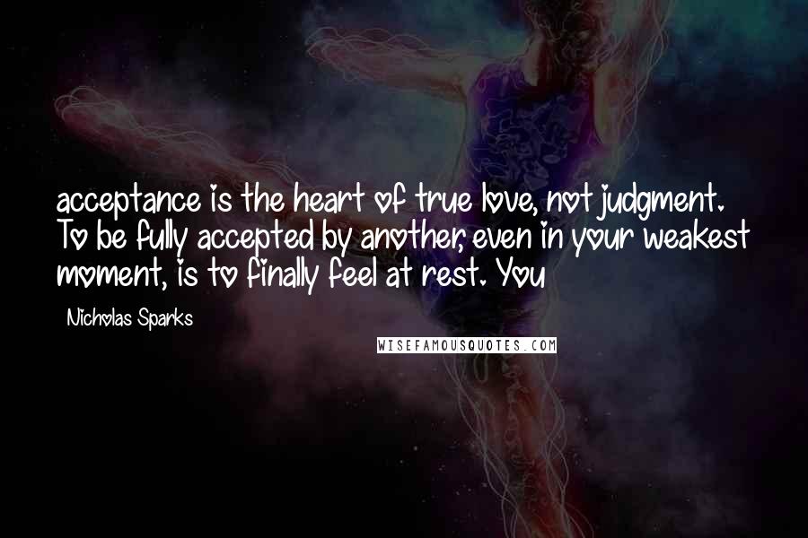 Nicholas Sparks Quotes: acceptance is the heart of true love, not judgment. To be fully accepted by another, even in your weakest moment, is to finally feel at rest. You